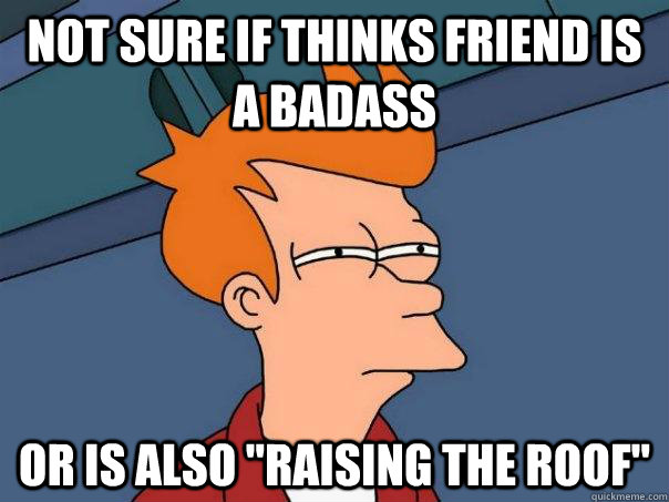 Not sure if thinks friend is a badass Or is also 
