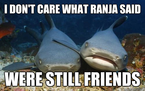 I don't care what Ranja said Were still friends  Compassionate Shark Friend