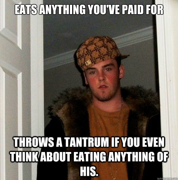 Eats anything you've paid for Throws a tantrum if you even think about eating anything of his. - Eats anything you've paid for Throws a tantrum if you even think about eating anything of his.  Scumbag
