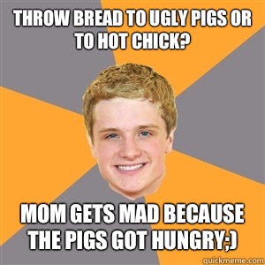 Throw bread to ugly pigs or to hot chick? Mom gets mad because the pigs got hungry;)  Peeta Mellark