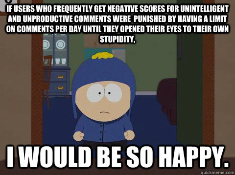 If users who frequently get negative scores for unintelligent and unproductive comments were  punished by having a limit on comments per day until they opened their eyes to their own stupidity, i would be so happy.  Craig would be so happy