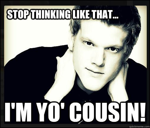 Stop thinking like that... I'm yo' cousin!  