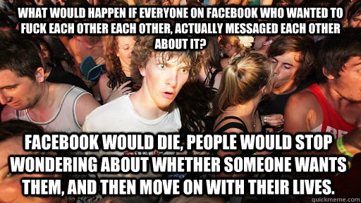 What would happen if everyone on Facebook who wanted to fuck each other each other, actually messaged each other about it? Facebook would die, people would stop wondering about whether someone wants them, and then move on with their lives.  Sudden Clarity Clarence