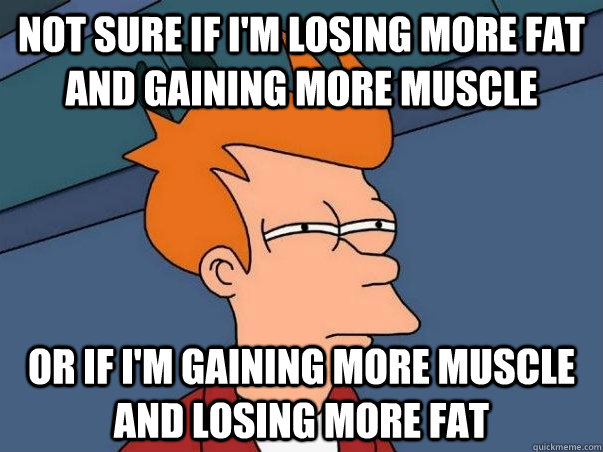 Not sure if i'm losing more fat and gaining more muscle  Or if i'm gaining more muscle and losing more fat  Not sure Fry