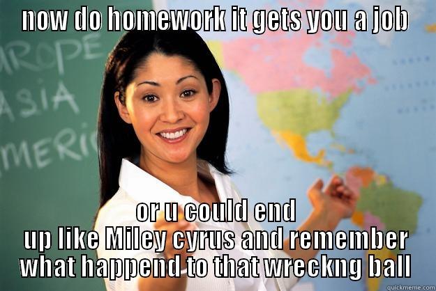 listen kids - NOW DO HOMEWORK IT GETS YOU A JOB OR U COULD END UP LIKE MILEY CYRUS AND REMEMBER WHAT HAPPEND TO THAT WRECKNG BALL Unhelpful High School Teacher
