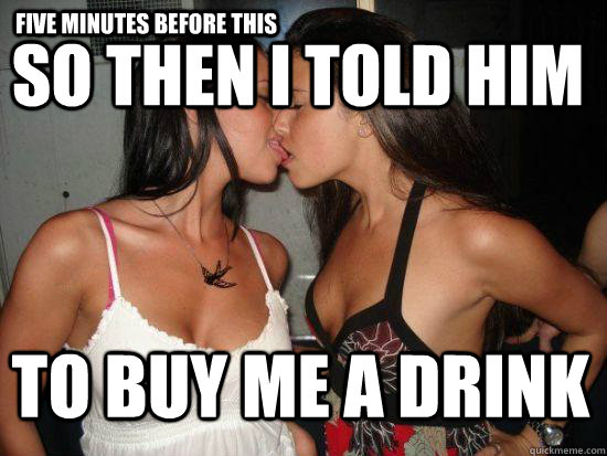 Five minutes before this So then i told him to buy me a drink  