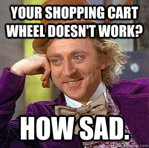 Your shopping cart wheel doesn't work? how sad.  Condescending Wonka