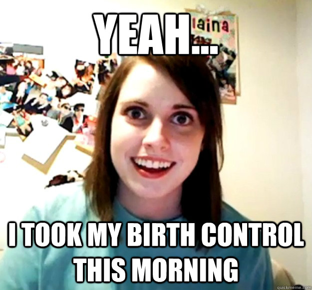 YEAH... I Took my birth control this morning  Overly Attached Girlfriend