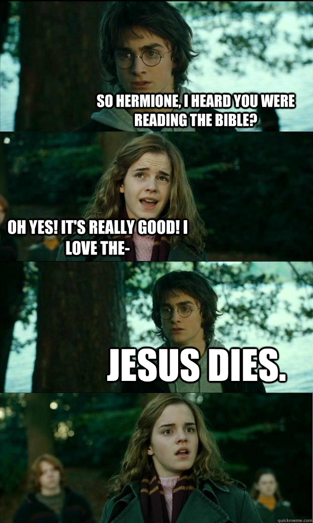 So Hermione, I heard you were reading the Bible? Oh yes! It's really good! I love the-  Jesus dies.  Horny Harry
