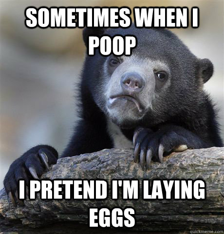sometimes when i poop i pretend i'm laying eggs  Confession Bear