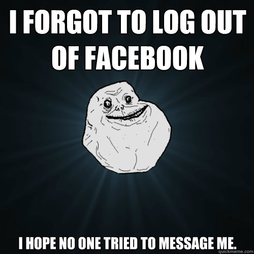 i forgot to log out of facebook i hope no one tried to message me. - i forgot to log out of facebook i hope no one tried to message me.  Forever Alone