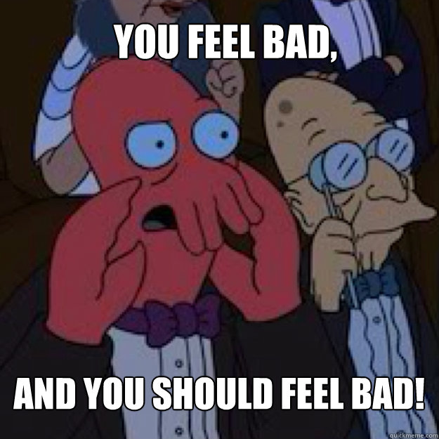You feel bad, AND YOU SHOULD FEEL BAD!  