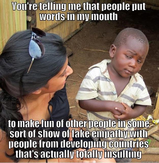 Funny Skeptical Funny! - YOU'RE TELLING ME THAT PEOPLE PUT WORDS IN MY MOUTH TO MAKE FUN OF OTHER PEOPLE IN SOME SORT OF SHOW OF FAKE EMPATHY WITH PEOPLE FROM DEVELOPING COUNTRIES THAT'S ACTUALLY TOTALLY INSULTING Skeptical Third World Kid