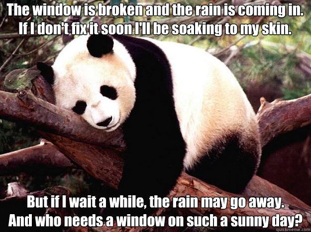 The window is broken and the rain is coming in.
If I don't fix it soon I'll be soaking to my skin. But if I wait a while, the rain may go away.
And who needs a window on such a sunny day? - The window is broken and the rain is coming in.
If I don't fix it soon I'll be soaking to my skin. But if I wait a while, the rain may go away.
And who needs a window on such a sunny day?  Procrastination Panda