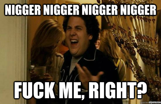 nigger nigger nigger nigger fuck me, right?  fuckmeright