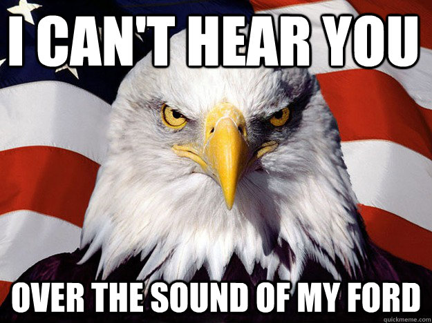 I can't hear you Over the sound of my ford  Evil American Eagle
