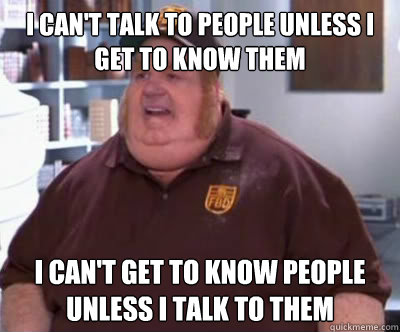 I can't talk to people unless I get to know them I can't get to know people unless I talk to them  Fat Bastard