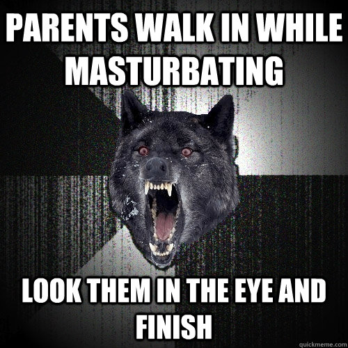 Parents walk in while masturbating   Look them in the eye and finish   Insanity Wolf
