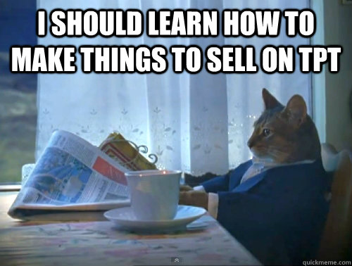 I should learn how to make things to sell on TPT   The One Percent Cat