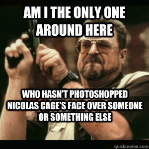 Am i the only one around here who hasn't photoshopped Nicolas Cage's face over someone or something else  Am I The Only One Round Here