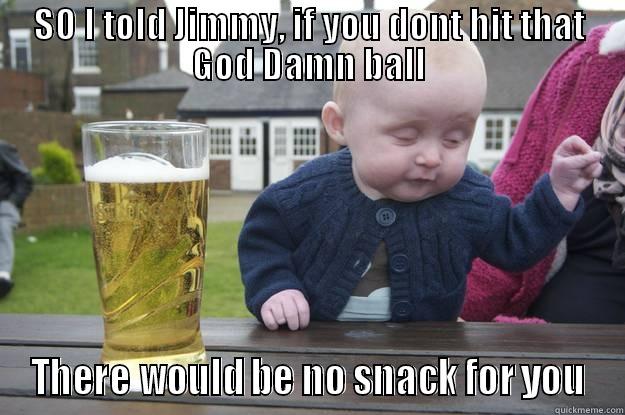 SO I TOLD JIMMY, IF YOU DONT HIT THAT GOD DAMN BALL THERE WOULD BE NO SNACK FOR YOU drunk baby
