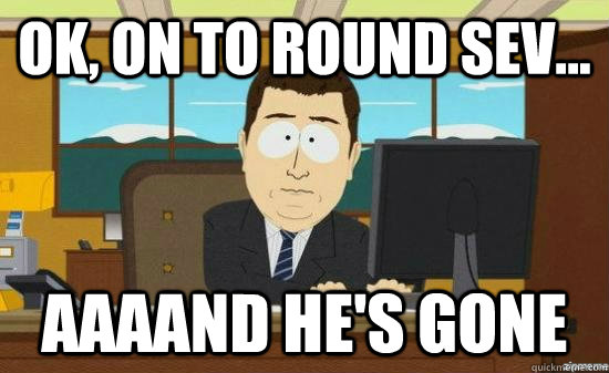 Ok, on to round Sev... AAAAND he's GONE  aaaand its gone