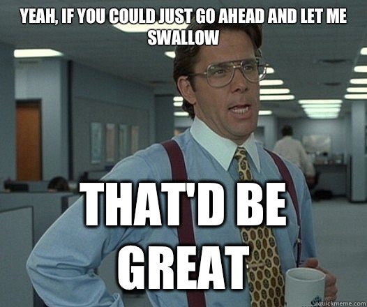 Yeah, if you could just go ahead and let me swallow That'd be great  Lumbergh