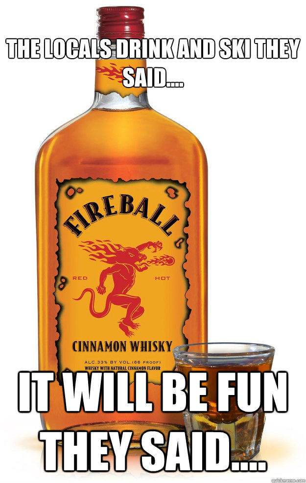 the locals drink and ski they said.... it will be fun they said....  Fireball