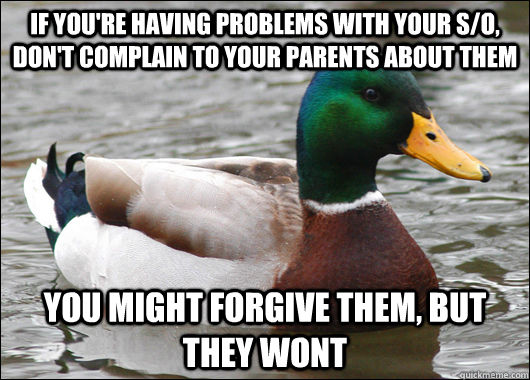 IF YOU'RE HAVING PROBLEMS WITH YOUR S/O, DON'T COMPLAIN TO YOUR PARENTS ABOUT THEM YOU MIGHT FORGIVE THEM, BUT THEY WONT - IF YOU'RE HAVING PROBLEMS WITH YOUR S/O, DON'T COMPLAIN TO YOUR PARENTS ABOUT THEM YOU MIGHT FORGIVE THEM, BUT THEY WONT  Actual Advice Mallard