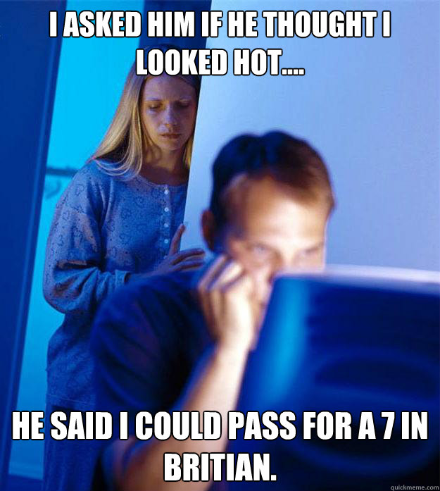 I asked him if he thought I looked hot.... He said I could pass for a 7 in Britian.  Redditors Wife