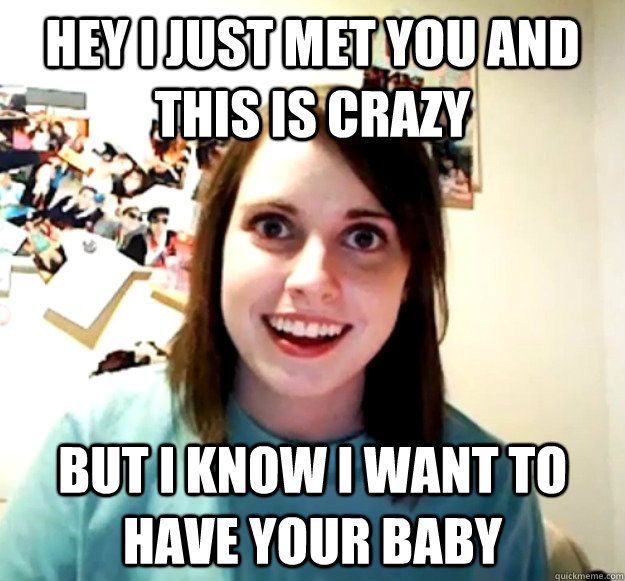 Hey I just met you and this is crazy but I know I want to have your baby  Overly Attached Girlfriend