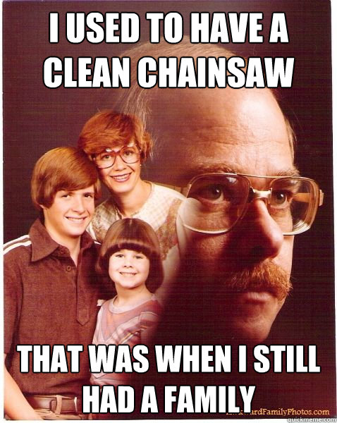 I used to have a clean chainsaw that was when i still had a family  Vengeance Dad