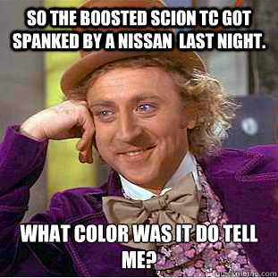 So the boosted scion tc got spanked by a nissan  last night. What color was it do tell me?  Condescending Wonka