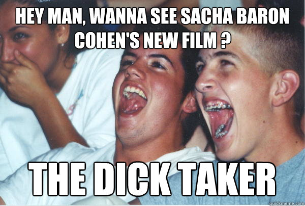 Hey Man, wanna see Sacha Baron Cohen's new film ? The dick taker  Immature High Schoolers