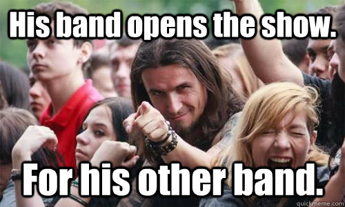 His band opens the show. For his other band.  Ridiculously Photogenic Metal Fan