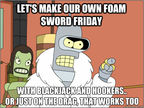 Let's make our own Foam Sword Friday with blackjack and hookers..
or just on the drag, that works too  Blackjack Bender