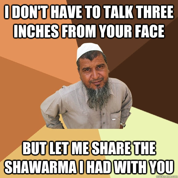 i don't have to talk three inches from your face but let me share the shawarma i had with you  Ordinary Muslim Man
