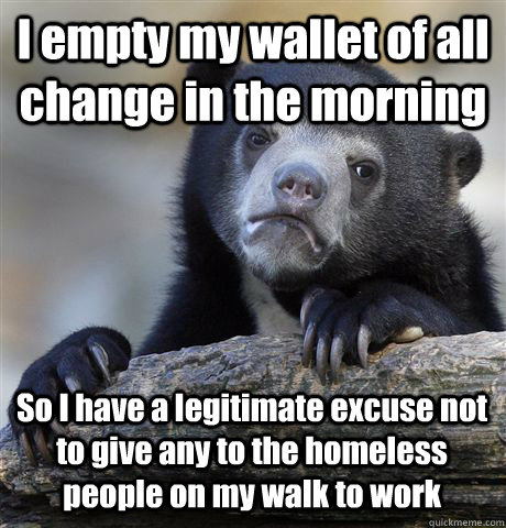 I empty my wallet of all change in the morning So I have a legitimate excuse not to give any to the homeless people on my walk to work  Confession Bear