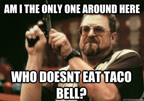 Am I the only one around here who doesnt eat taco bell? - Am I the only one around here who doesnt eat taco bell?  Am I the only one