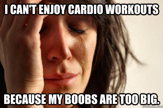 I can't enjoy cardio workouts because my boobs are too big. - I can't enjoy cardio workouts because my boobs are too big.  First World Problems