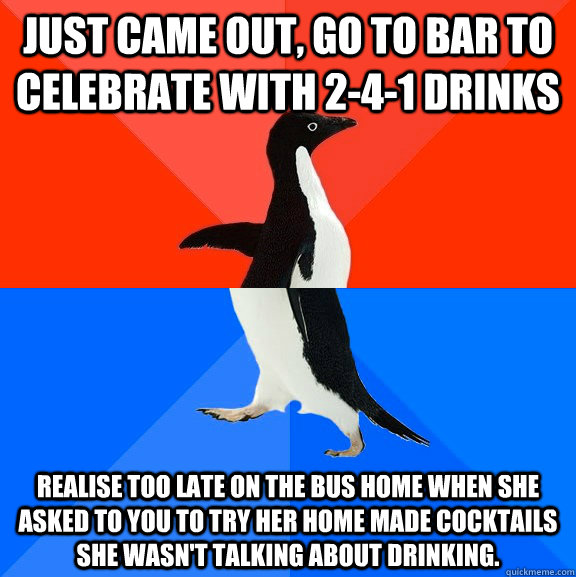 Just came out, go to bar to celebrate with 2-4-1 drinks Realise too late on the bus home when she asked to you to try her home made cocktails she wasn't talking about drinking.    Socially Awesome Awkward Penguin