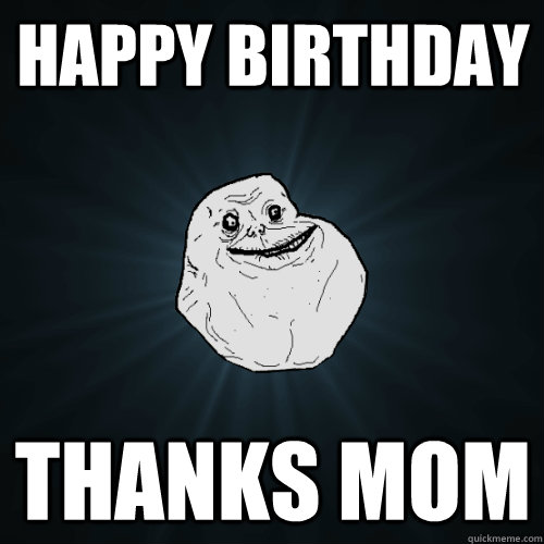 Happy birthday Thanks mom  Forever Alone