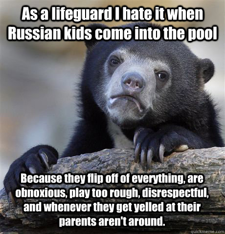 As a lifeguard I hate it when Russian kids come into the pool Because they flip off of everything, are obnoxious, play too rough, disrespectful, and whenever they get yelled at their parents aren't around. - As a lifeguard I hate it when Russian kids come into the pool Because they flip off of everything, are obnoxious, play too rough, disrespectful, and whenever they get yelled at their parents aren't around.  Confession Bear