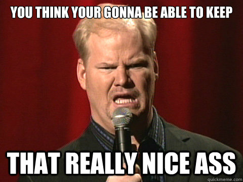 You Think Your Gonna Be Able To Keep That Really Nice Ass You Think Your Gonna Be Able To Keep That Really Nice Ass
