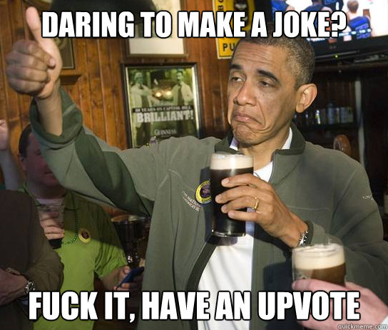 daring to make a joke? Fuck it, have an upvote  Upvoting Obama