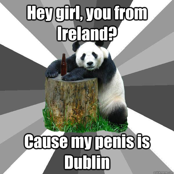 Hey girl, you from Ireland? Cause my penis is Dublin  Pickup-Line Panda
