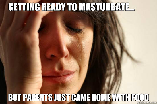 Getting ready to masturbate... But parents just came home with food  First World Problems