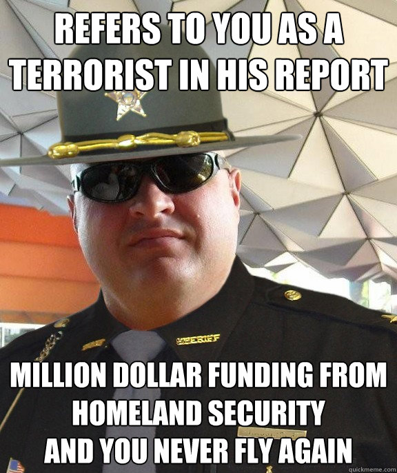 refers to you as a terrorist in his report million dollar funding from homeland security
and you never fly again  Scumbag sheriff