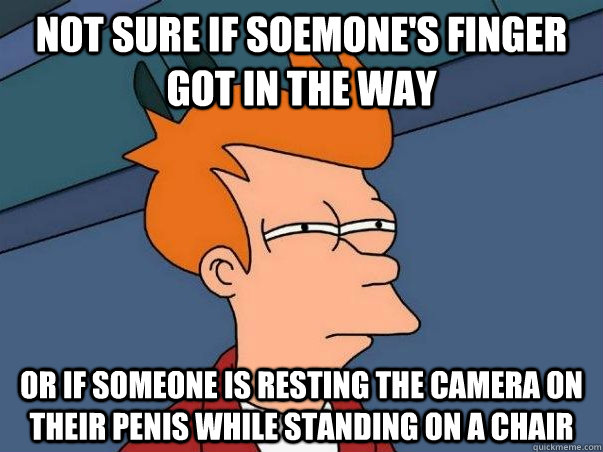 not sure if soemone's finger got in the way or if someone is resting the camera on their penis while standing on a chair  Not sure Fry
