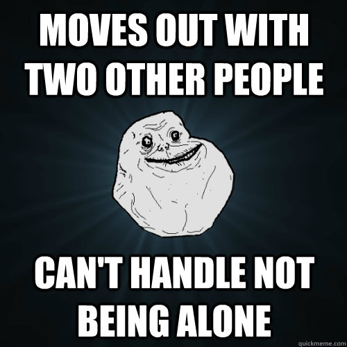 moves out with two other people Can't handle not being alone  Forever Alone